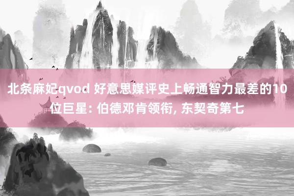 北条麻妃qvod 好意思媒评史上畅通智力最差的10位巨星: 伯德邓肯领衔, 东契奇第七