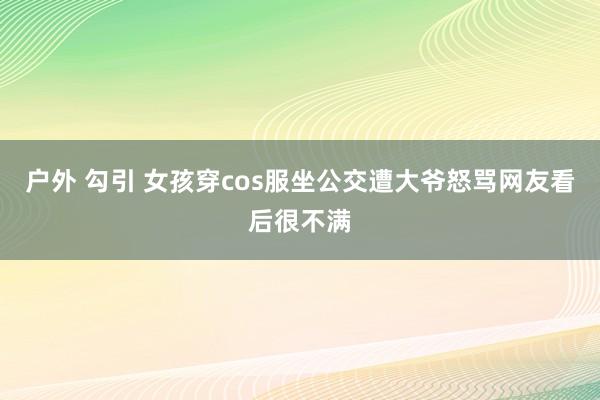 户外 勾引 女孩穿cos服坐公交遭大爷怒骂网友看后很不满