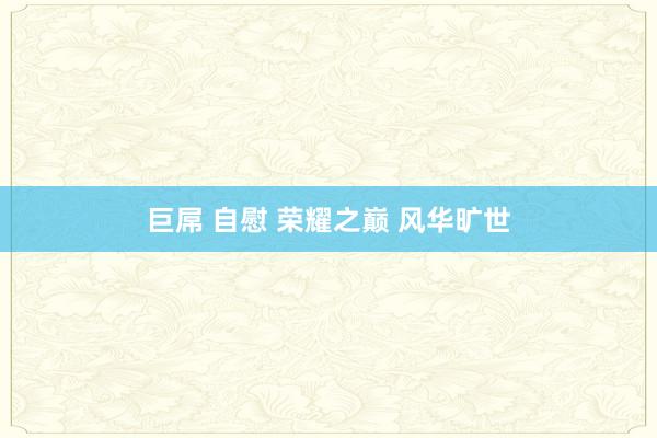 巨屌 自慰 荣耀之巅 风华旷世