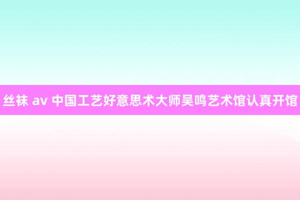 丝袜 av 中国工艺好意思术大师吴鸣艺术馆认真开馆