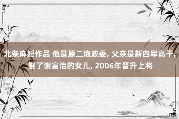 北条麻妃作品 他是原二炮政委, 父亲是新四军高干, 娶了谢富治的女儿, 2006年晋升上将