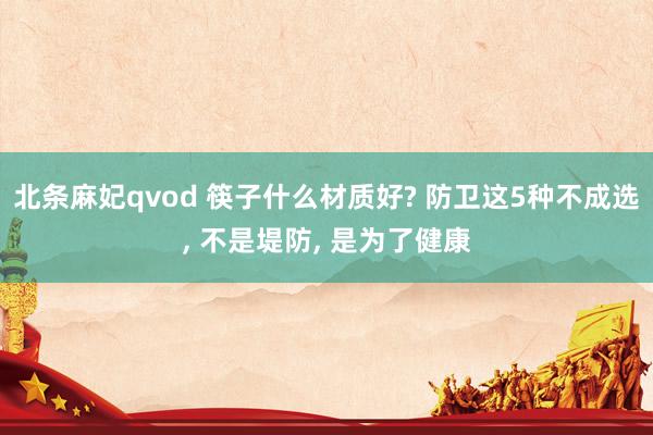北条麻妃qvod 筷子什么材质好? 防卫这5种不成选, 不是堤防, 是为了健康