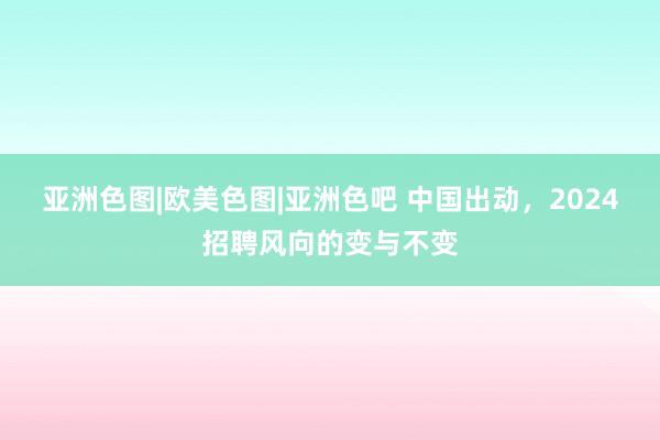 亚洲色图|欧美色图|亚洲色吧 中国出动，2024招聘风向的变与不变