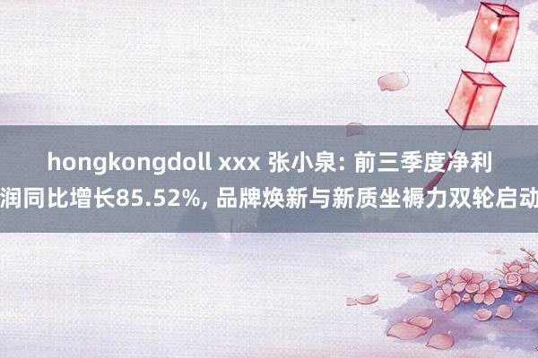 hongkongdoll xxx 张小泉: 前三季度净利润同比增长85.52%, 品牌焕新与新质坐褥力双轮启动