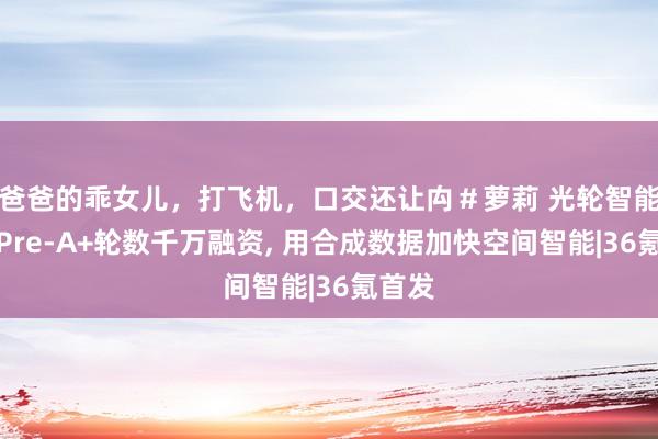 爸爸的乖女儿，打飞机，口交还让禸＃萝莉 光轮智能完成Pre-A+轮数千万融资, 用合成数据加快空间智能|36氪首发