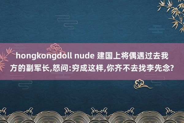 hongkongdoll nude 建国上将偶遇过去我方的副军长,怒问:穷成这样,你齐不去找李先念?