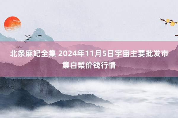 北条麻妃全集 2024年11月5日宇宙主要批发市集白梨价钱行情