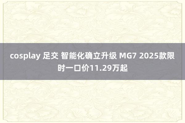cosplay 足交 智能化确立升级 MG7 2025款限时一口价11.29万起