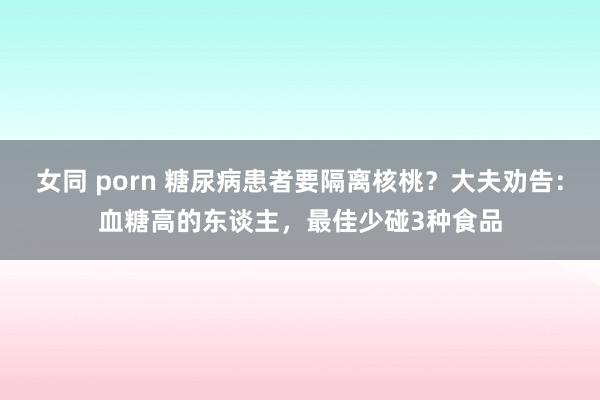 女同 porn 糖尿病患者要隔离核桃？大夫劝告：血糖高的东谈主，最佳少碰3种食品