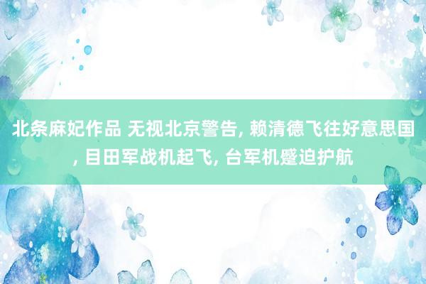 北条麻妃作品 无视北京警告， 赖清德飞往好意思国， 目田军战机起飞， 台军机蹙迫护航
