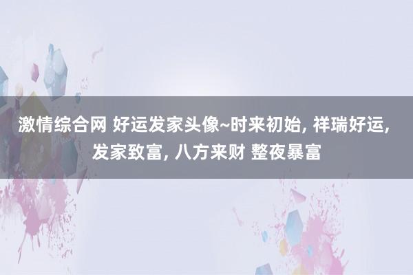激情综合网 好运发家头像~时来初始， 祥瑞好运， 发家致富， 八方来财 整夜暴富