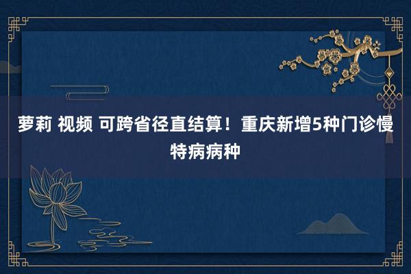 萝莉 视频 可跨省径直结算！重庆新增5种门诊慢特病病种