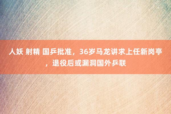 人妖 射精 国乒批准，36岁马龙讲求上任新岗亭，退役后或漏洞国外乒联