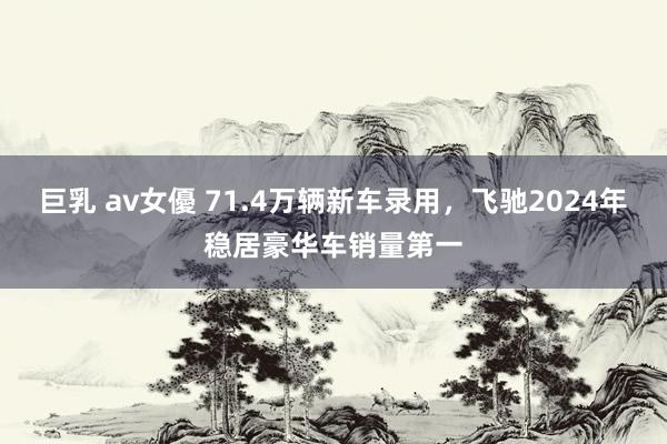 巨乳 av女優 71.4万辆新车录用，飞驰2024年稳居豪华车销量第一