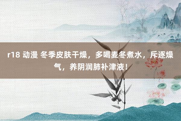 r18 动漫 冬季皮肤干燥，多喝麦冬煮水，斥逐燥气，养阴润肺补津液！
