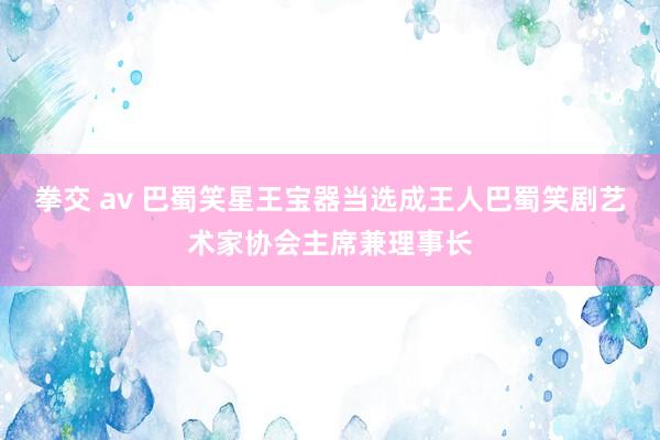 拳交 av 巴蜀笑星王宝器当选成王人巴蜀笑剧艺术家协会主席兼理事长