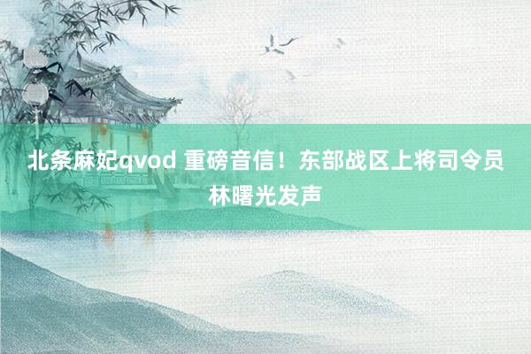 北条麻妃qvod 重磅音信！东部战区上将司令员林曙光发声