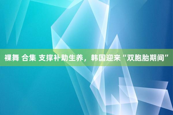裸舞 合集 支撑补助生养，韩国迎来“双胞胎期间”