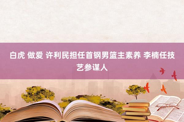白虎 做爱 许利民担任首钢男篮主素养 李楠任技艺参谋人