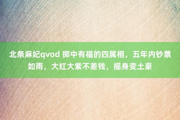 北条麻妃qvod 掷中有福的四属相，五年内钞票如雨，大红大紫不差钱，摇身变土豪