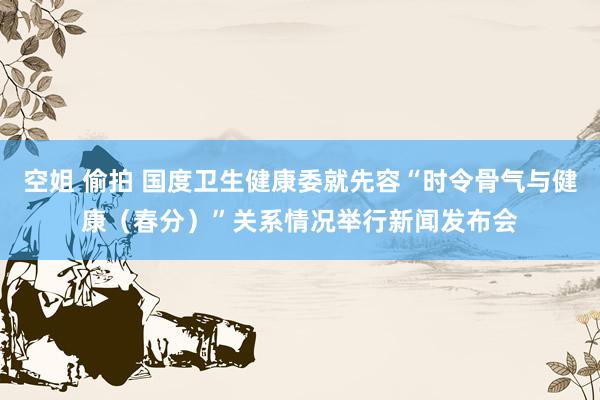 空姐 偷拍 国度卫生健康委就先容“时令骨气与健康（春分）”关系情况举行新闻发布会