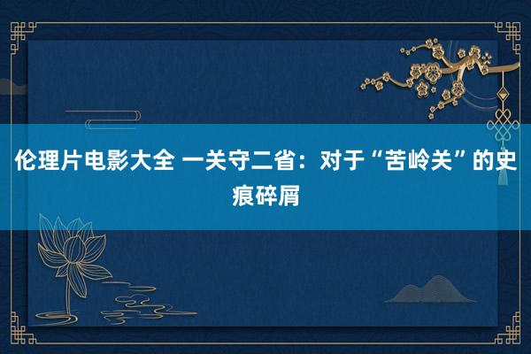 伦理片电影大全 一关守二省：对于“苦岭关”的史痕碎屑