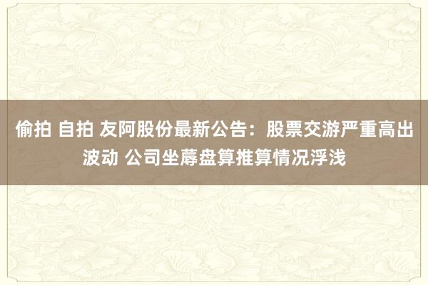 偷拍 自拍 友阿股份最新公告：股票交游严重高出波动 公司坐蓐盘算推算情况浮浅