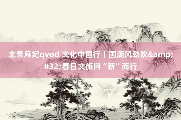 北条麻妃qvod 文化中国行丨国潮风劲吹&#32;春日文旅向“新”而行