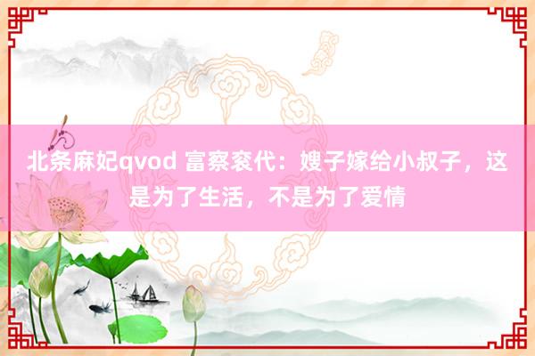 北条麻妃qvod 富察衮代：嫂子嫁给小叔子，这是为了生活，不是为了爱情