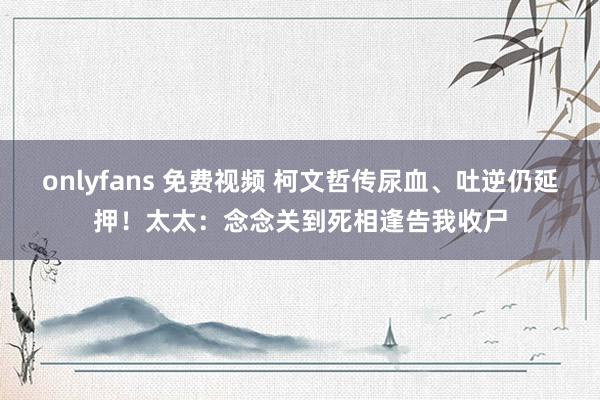 onlyfans 免费视频 柯文哲传尿血、吐逆仍延押！太太：念念关到死相逢告我收尸