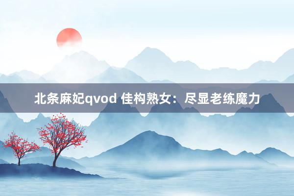 北条麻妃qvod 佳构熟女：尽显老练魔力