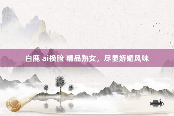 白鹿 ai换脸 精品熟女，尽显娇媚风味