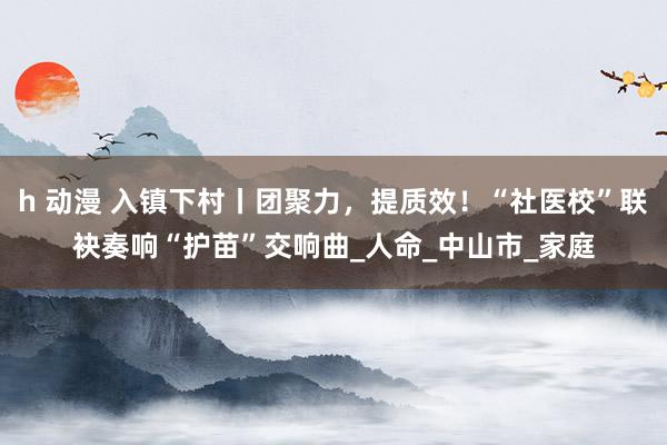 h 动漫 入镇下村丨团聚力，提质效！“社医校”联袂奏响“护苗”交响曲_人命_中山市_家庭
