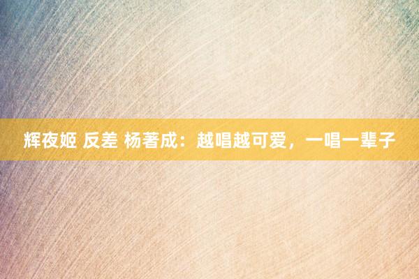辉夜姬 反差 杨著成：越唱越可爱，一唱一辈子