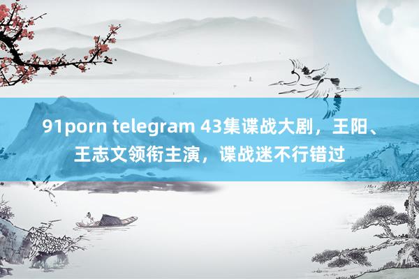 91porn telegram 43集谍战大剧，王阳、王志文领衔主演，谍战迷不行错过