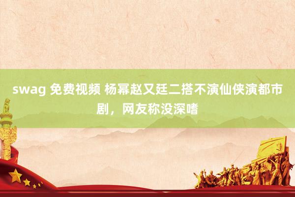 swag 免费视频 杨幂赵又廷二搭不演仙侠演都市剧，网友称没深嗜