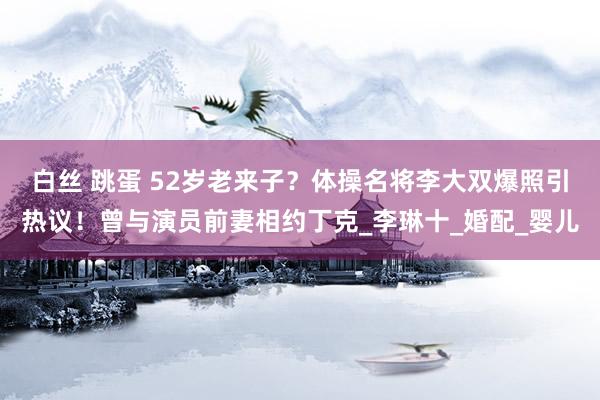 白丝 跳蛋 52岁老来子？体操名将李大双爆照引热议！曾与演员前妻相约丁克_李琳十_婚配_婴儿