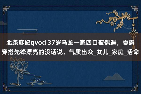 北条麻妃qvod 37岁马龙一家四口被偶遇，夏露穿搭先锋漂亮的没话说，气质出众_女儿_家庭_活命