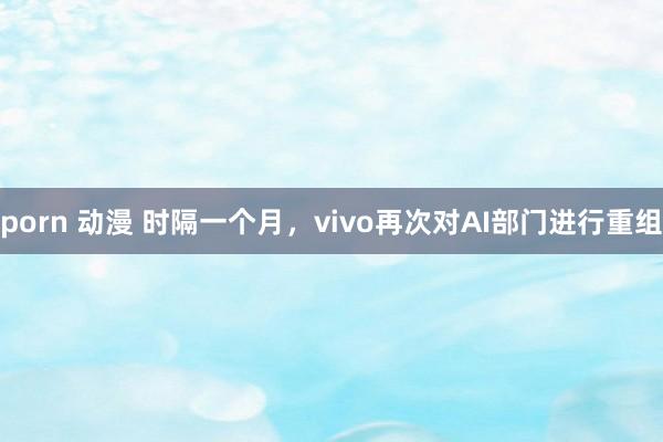 porn 动漫 时隔一个月，vivo再次对AI部门进行重组