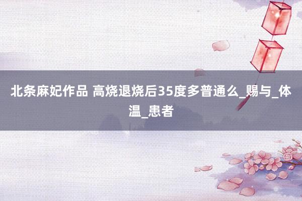 北条麻妃作品 高烧退烧后35度多普通么_赐与_体温_患者