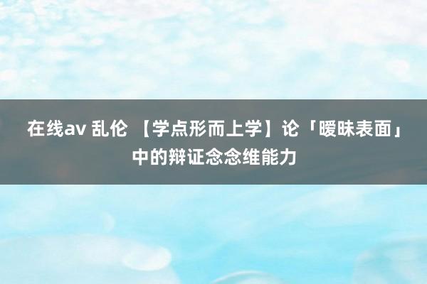 在线av 乱伦 【学点形而上学】论「暧昧表面」中的辩证念念维能力