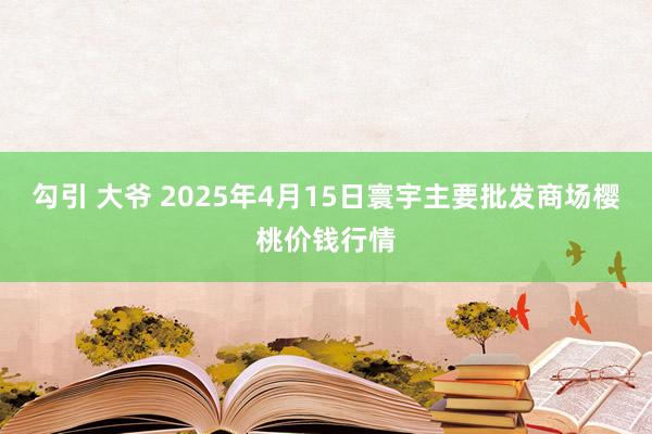 勾引 大爷 2025年4月15日寰宇主要批发商场樱桃价钱行情