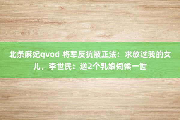 北条麻妃qvod 将军反抗被正法：求放过我的女儿，李世民：送2个乳娘伺候一世