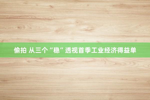 偷拍 从三个“稳”透视首季工业经济得益单