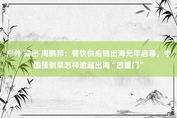 户外 露出 周鹏邦：餐饮供应链出海元年启幕，中国预制菜怎样逾越出海“四重门”