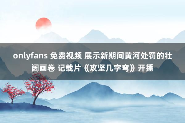 onlyfans 免费视频 展示新期间黄河处罚的壮阔画卷 记载片《攻坚几字弯》开播