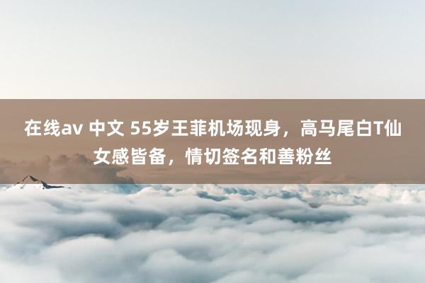 在线av 中文 55岁王菲机场现身，高马尾白T仙女感皆备，情切签名和善粉丝