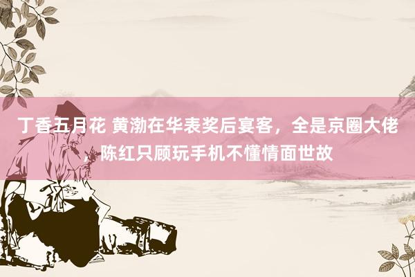 丁香五月花 黄渤在华表奖后宴客，全是京圈大佬，陈红只顾玩手机不懂情面世故