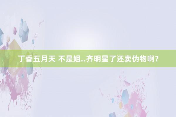 丁香五月天 不是姐..齐明星了还卖伪物啊？