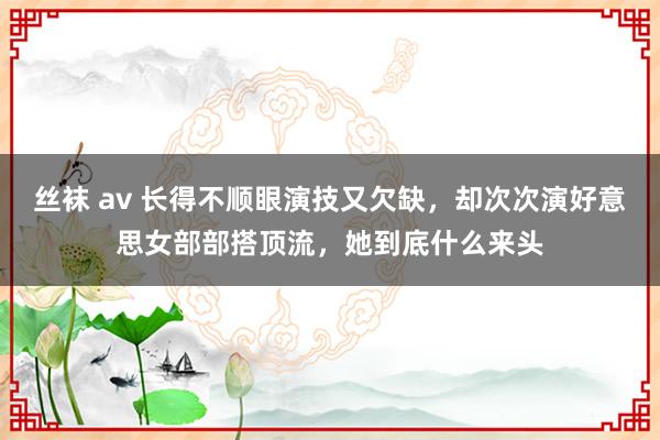 丝袜 av 长得不顺眼演技又欠缺，却次次演好意思女部部搭顶流，她到底什么来头